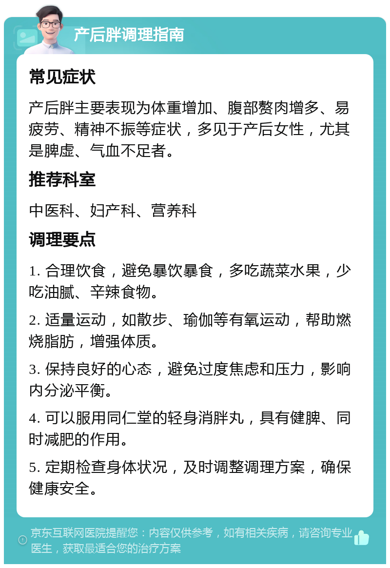 产后胖调理指南 常见症状 产后胖主要表现为体重增加、腹部赘肉增多、易疲劳、精神不振等症状，多见于产后女性，尤其是脾虚、气血不足者。 推荐科室 中医科、妇产科、营养科 调理要点 1. 合理饮食，避免暴饮暴食，多吃蔬菜水果，少吃油腻、辛辣食物。 2. 适量运动，如散步、瑜伽等有氧运动，帮助燃烧脂肪，增强体质。 3. 保持良好的心态，避免过度焦虑和压力，影响内分泌平衡。 4. 可以服用同仁堂的轻身消胖丸，具有健脾、同时减肥的作用。 5. 定期检查身体状况，及时调整调理方案，确保健康安全。