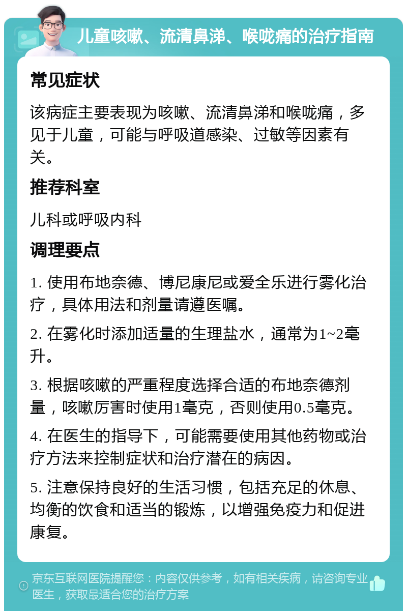 儿童咳嗽、流清鼻涕、喉咙痛的治疗指南 常见症状 该病症主要表现为咳嗽、流清鼻涕和喉咙痛，多见于儿童，可能与呼吸道感染、过敏等因素有关。 推荐科室 儿科或呼吸内科 调理要点 1. 使用布地奈德、博尼康尼或爱全乐进行雾化治疗，具体用法和剂量请遵医嘱。 2. 在雾化时添加适量的生理盐水，通常为1~2毫升。 3. 根据咳嗽的严重程度选择合适的布地奈德剂量，咳嗽厉害时使用1毫克，否则使用0.5毫克。 4. 在医生的指导下，可能需要使用其他药物或治疗方法来控制症状和治疗潜在的病因。 5. 注意保持良好的生活习惯，包括充足的休息、均衡的饮食和适当的锻炼，以增强免疫力和促进康复。