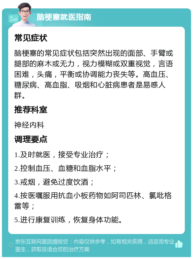 脑梗塞就医指南 常见症状 脑梗塞的常见症状包括突然出现的面部、手臂或腿部的麻木或无力，视力模糊或双重视觉，言语困难，头痛，平衡或协调能力丧失等。高血压、糖尿病、高血脂、吸烟和心脏病患者是易感人群。 推荐科室 神经内科 调理要点 1.及时就医，接受专业治疗； 2.控制血压、血糖和血脂水平； 3.戒烟，避免过度饮酒； 4.按医嘱服用抗血小板药物如阿司匹林、氯吡格雷等； 5.进行康复训练，恢复身体功能。