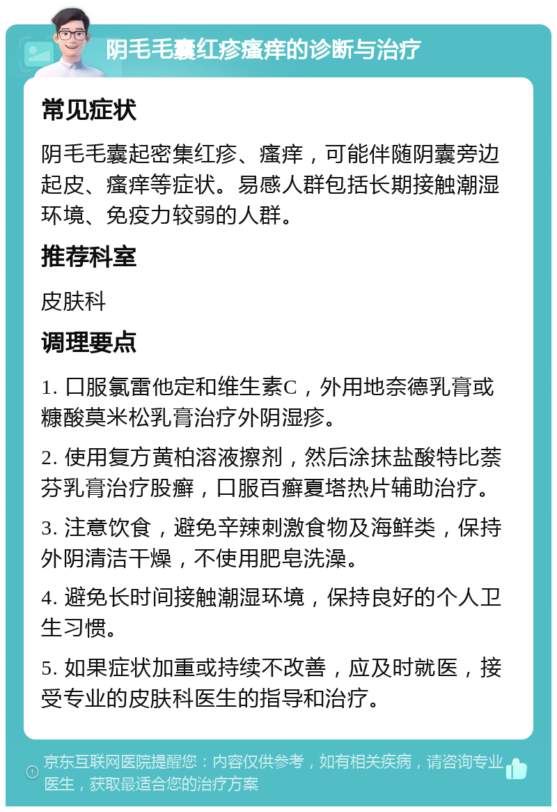 阴毛毛囊红疹瘙痒的诊断与治疗 常见症状 阴毛毛囊起密集红疹、瘙痒，可能伴随阴囊旁边起皮、瘙痒等症状。易感人群包括长期接触潮湿环境、免疫力较弱的人群。 推荐科室 皮肤科 调理要点 1. 口服氯雷他定和维生素C，外用地奈德乳膏或糠酸莫米松乳膏治疗外阴湿疹。 2. 使用复方黄柏溶液擦剂，然后涂抹盐酸特比萘芬乳膏治疗股癣，口服百癣夏塔热片辅助治疗。 3. 注意饮食，避免辛辣刺激食物及海鲜类，保持外阴清洁干燥，不使用肥皂洗澡。 4. 避免长时间接触潮湿环境，保持良好的个人卫生习惯。 5. 如果症状加重或持续不改善，应及时就医，接受专业的皮肤科医生的指导和治疗。