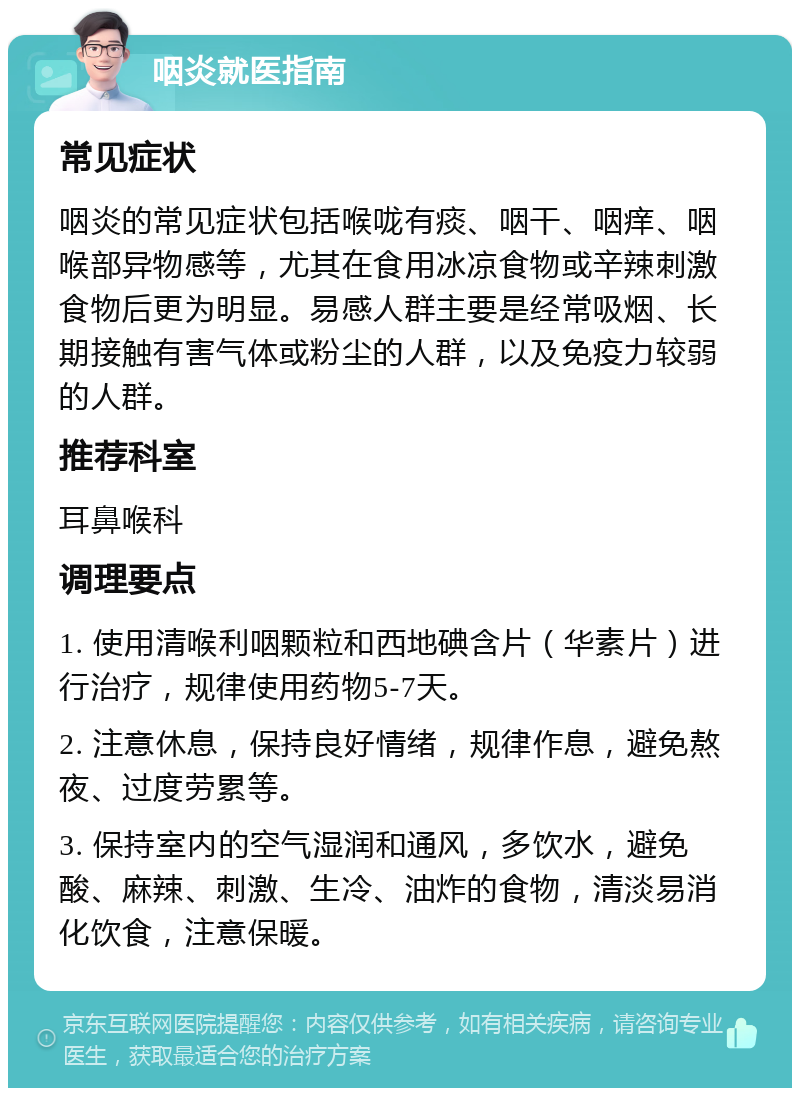 咽炎就医指南 常见症状 咽炎的常见症状包括喉咙有痰、咽干、咽痒、咽喉部异物感等，尤其在食用冰凉食物或辛辣刺激食物后更为明显。易感人群主要是经常吸烟、长期接触有害气体或粉尘的人群，以及免疫力较弱的人群。 推荐科室 耳鼻喉科 调理要点 1. 使用清喉利咽颗粒和西地碘含片（华素片）进行治疗，规律使用药物5-7天。 2. 注意休息，保持良好情绪，规律作息，避免熬夜、过度劳累等。 3. 保持室内的空气湿润和通风，多饮水，避免酸、麻辣、刺激、生冷、油炸的食物，清淡易消化饮食，注意保暖。