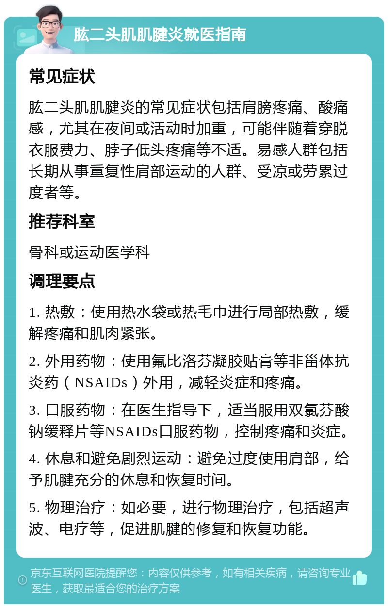 肱二头肌肌腱炎就医指南 常见症状 肱二头肌肌腱炎的常见症状包括肩膀疼痛、酸痛感，尤其在夜间或活动时加重，可能伴随着穿脱衣服费力、脖子低头疼痛等不适。易感人群包括长期从事重复性肩部运动的人群、受凉或劳累过度者等。 推荐科室 骨科或运动医学科 调理要点 1. 热敷：使用热水袋或热毛巾进行局部热敷，缓解疼痛和肌肉紧张。 2. 外用药物：使用氟比洛芬凝胶贴膏等非甾体抗炎药（NSAIDs）外用，减轻炎症和疼痛。 3. 口服药物：在医生指导下，适当服用双氯芬酸钠缓释片等NSAIDs口服药物，控制疼痛和炎症。 4. 休息和避免剧烈运动：避免过度使用肩部，给予肌腱充分的休息和恢复时间。 5. 物理治疗：如必要，进行物理治疗，包括超声波、电疗等，促进肌腱的修复和恢复功能。