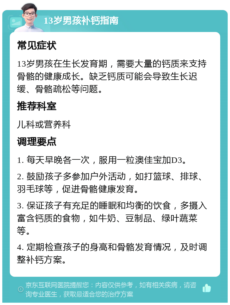 13岁男孩补钙指南 常见症状 13岁男孩在生长发育期，需要大量的钙质来支持骨骼的健康成长。缺乏钙质可能会导致生长迟缓、骨骼疏松等问题。 推荐科室 儿科或营养科 调理要点 1. 每天早晚各一次，服用一粒澳佳宝加D3。 2. 鼓励孩子多参加户外活动，如打篮球、排球、羽毛球等，促进骨骼健康发育。 3. 保证孩子有充足的睡眠和均衡的饮食，多摄入富含钙质的食物，如牛奶、豆制品、绿叶蔬菜等。 4. 定期检查孩子的身高和骨骼发育情况，及时调整补钙方案。