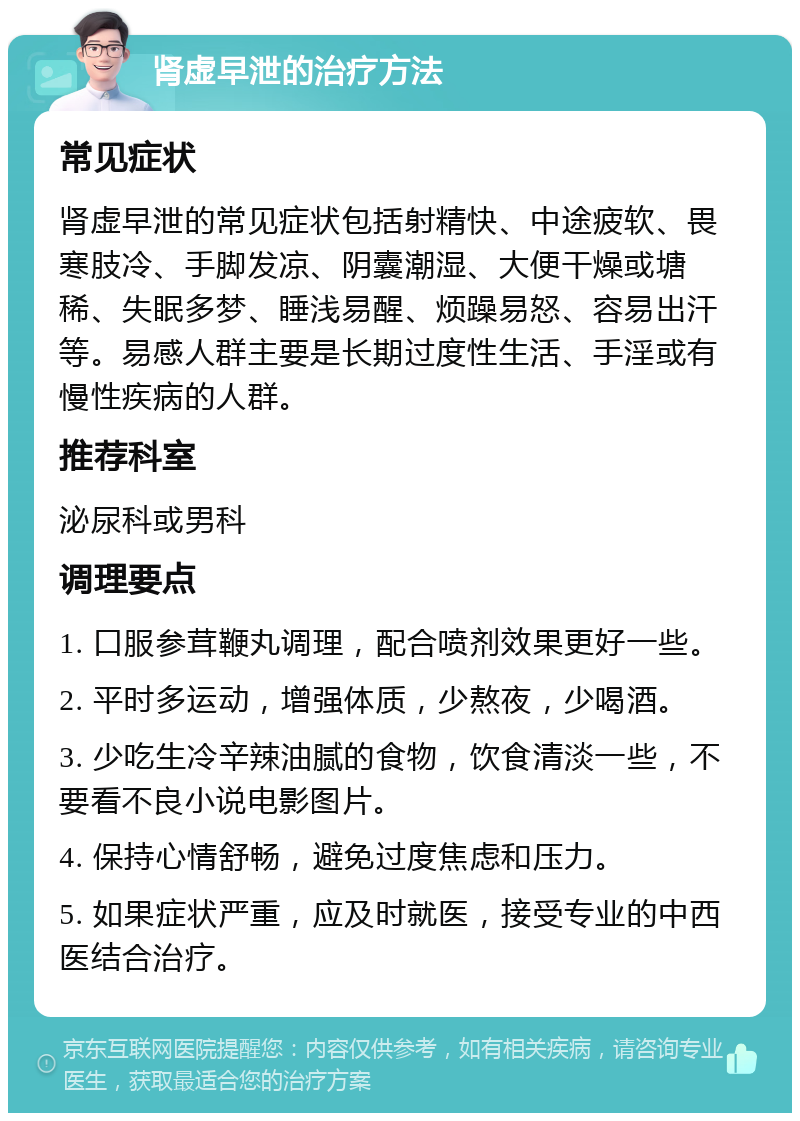 肾虚早泄的治疗方法 常见症状 肾虚早泄的常见症状包括射精快、中途疲软、畏寒肢冷、手脚发凉、阴囊潮湿、大便干燥或塘稀、失眠多梦、睡浅易醒、烦躁易怒、容易出汗等。易感人群主要是长期过度性生活、手淫或有慢性疾病的人群。 推荐科室 泌尿科或男科 调理要点 1. 口服参茸鞭丸调理，配合喷剂效果更好一些。 2. 平时多运动，增强体质，少熬夜，少喝酒。 3. 少吃生冷辛辣油腻的食物，饮食清淡一些，不要看不良小说电影图片。 4. 保持心情舒畅，避免过度焦虑和压力。 5. 如果症状严重，应及时就医，接受专业的中西医结合治疗。