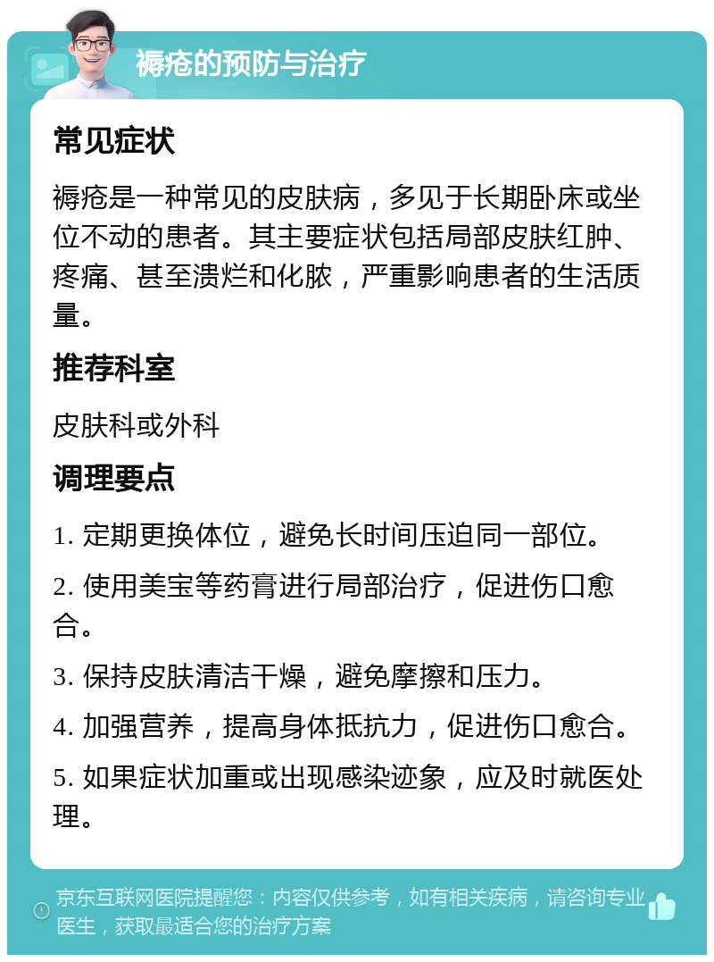 褥疮的预防与治疗 常见症状 褥疮是一种常见的皮肤病，多见于长期卧床或坐位不动的患者。其主要症状包括局部皮肤红肿、疼痛、甚至溃烂和化脓，严重影响患者的生活质量。 推荐科室 皮肤科或外科 调理要点 1. 定期更换体位，避免长时间压迫同一部位。 2. 使用美宝等药膏进行局部治疗，促进伤口愈合。 3. 保持皮肤清洁干燥，避免摩擦和压力。 4. 加强营养，提高身体抵抗力，促进伤口愈合。 5. 如果症状加重或出现感染迹象，应及时就医处理。