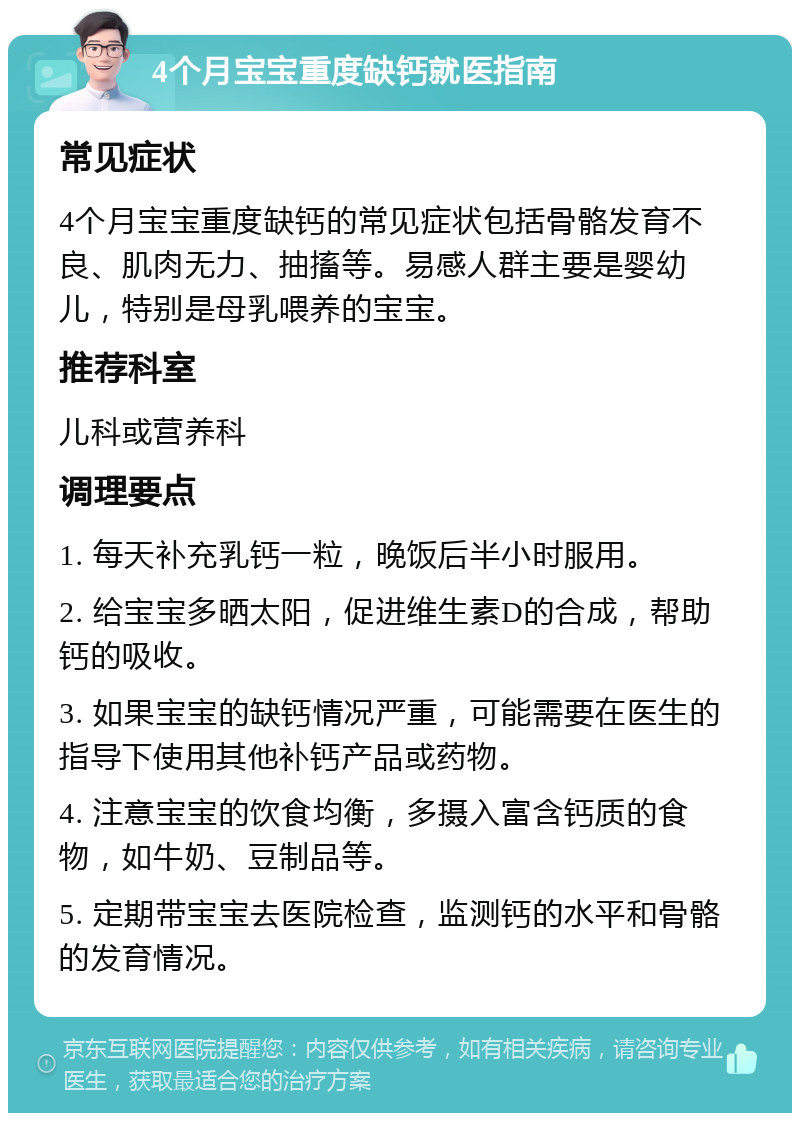 4个月宝宝重度缺钙就医指南 常见症状 4个月宝宝重度缺钙的常见症状包括骨骼发育不良、肌肉无力、抽搐等。易感人群主要是婴幼儿，特别是母乳喂养的宝宝。 推荐科室 儿科或营养科 调理要点 1. 每天补充乳钙一粒，晚饭后半小时服用。 2. 给宝宝多晒太阳，促进维生素D的合成，帮助钙的吸收。 3. 如果宝宝的缺钙情况严重，可能需要在医生的指导下使用其他补钙产品或药物。 4. 注意宝宝的饮食均衡，多摄入富含钙质的食物，如牛奶、豆制品等。 5. 定期带宝宝去医院检查，监测钙的水平和骨骼的发育情况。