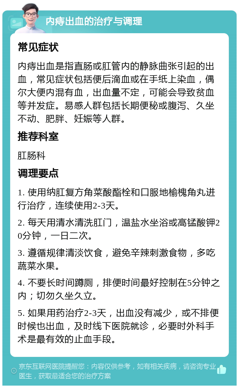 内痔出血的治疗与调理 常见症状 内痔出血是指直肠或肛管内的静脉曲张引起的出血，常见症状包括便后滴血或在手纸上染血，偶尔大便内混有血，出血量不定，可能会导致贫血等并发症。易感人群包括长期便秘或腹泻、久坐不动、肥胖、妊娠等人群。 推荐科室 肛肠科 调理要点 1. 使用纳肛复方角菜酸酯栓和口服地榆槐角丸进行治疗，连续使用2-3天。 2. 每天用清水清洗肛门，温盐水坐浴或高锰酸钾20分钟，一日二次。 3. 遵循规律清淡饮食，避免辛辣刺激食物，多吃蔬菜水果。 4. 不要长时间蹲厕，排便时间最好控制在5分钟之内；切勿久坐久立。 5. 如果用药治疗2-3天，出血没有减少，或不排便时候也出血，及时线下医院就诊，必要时外科手术是最有效的止血手段。