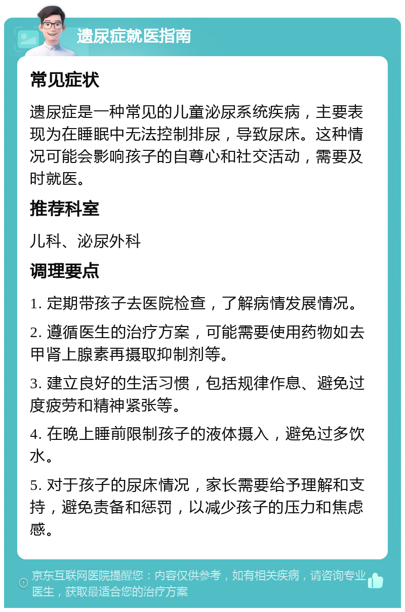 遗尿症就医指南 常见症状 遗尿症是一种常见的儿童泌尿系统疾病，主要表现为在睡眠中无法控制排尿，导致尿床。这种情况可能会影响孩子的自尊心和社交活动，需要及时就医。 推荐科室 儿科、泌尿外科 调理要点 1. 定期带孩子去医院检查，了解病情发展情况。 2. 遵循医生的治疗方案，可能需要使用药物如去甲肾上腺素再摄取抑制剂等。 3. 建立良好的生活习惯，包括规律作息、避免过度疲劳和精神紧张等。 4. 在晚上睡前限制孩子的液体摄入，避免过多饮水。 5. 对于孩子的尿床情况，家长需要给予理解和支持，避免责备和惩罚，以减少孩子的压力和焦虑感。