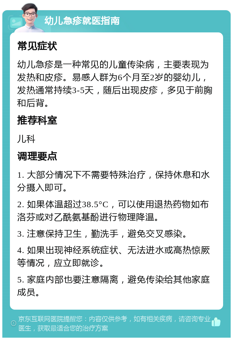 幼儿急疹就医指南 常见症状 幼儿急疹是一种常见的儿童传染病，主要表现为发热和皮疹。易感人群为6个月至2岁的婴幼儿，发热通常持续3-5天，随后出现皮疹，多见于前胸和后背。 推荐科室 儿科 调理要点 1. 大部分情况下不需要特殊治疗，保持休息和水分摄入即可。 2. 如果体温超过38.5°C，可以使用退热药物如布洛芬或对乙酰氨基酚进行物理降温。 3. 注意保持卫生，勤洗手，避免交叉感染。 4. 如果出现神经系统症状、无法进水或高热惊厥等情况，应立即就诊。 5. 家庭内部也要注意隔离，避免传染给其他家庭成员。