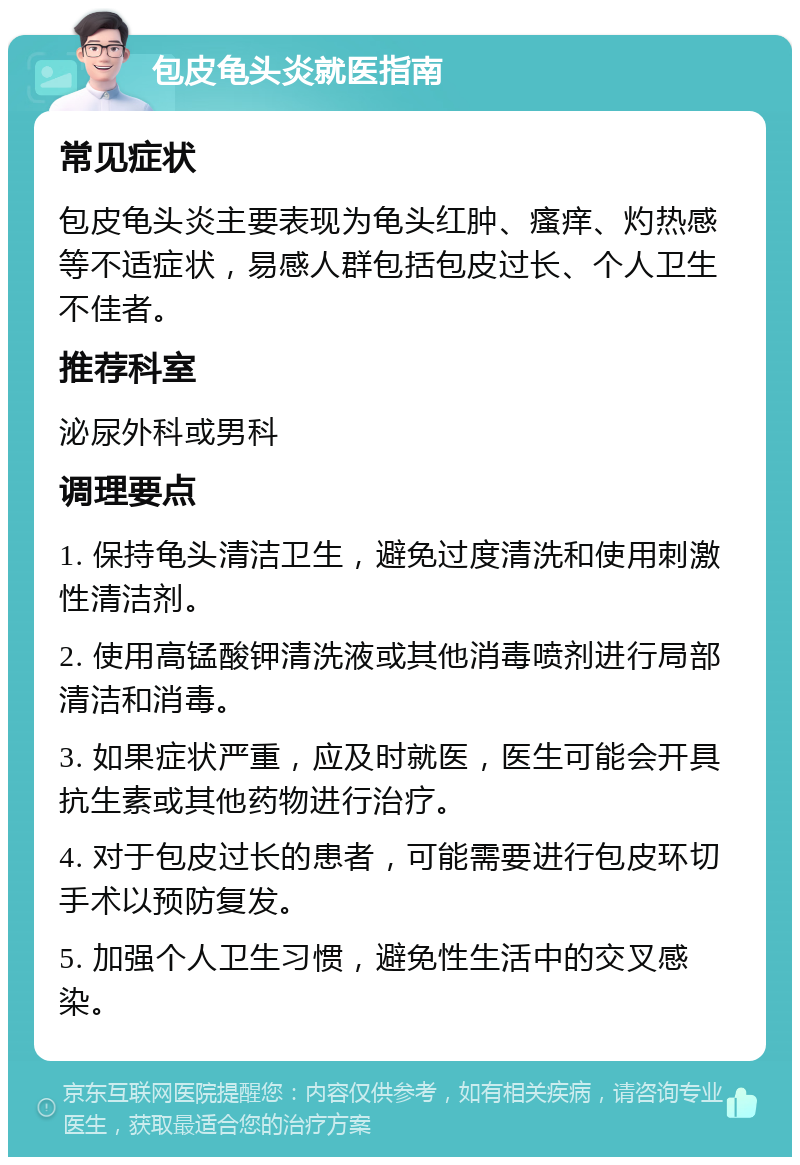 包皮龟头炎就医指南 常见症状 包皮龟头炎主要表现为龟头红肿、瘙痒、灼热感等不适症状，易感人群包括包皮过长、个人卫生不佳者。 推荐科室 泌尿外科或男科 调理要点 1. 保持龟头清洁卫生，避免过度清洗和使用刺激性清洁剂。 2. 使用高锰酸钾清洗液或其他消毒喷剂进行局部清洁和消毒。 3. 如果症状严重，应及时就医，医生可能会开具抗生素或其他药物进行治疗。 4. 对于包皮过长的患者，可能需要进行包皮环切手术以预防复发。 5. 加强个人卫生习惯，避免性生活中的交叉感染。