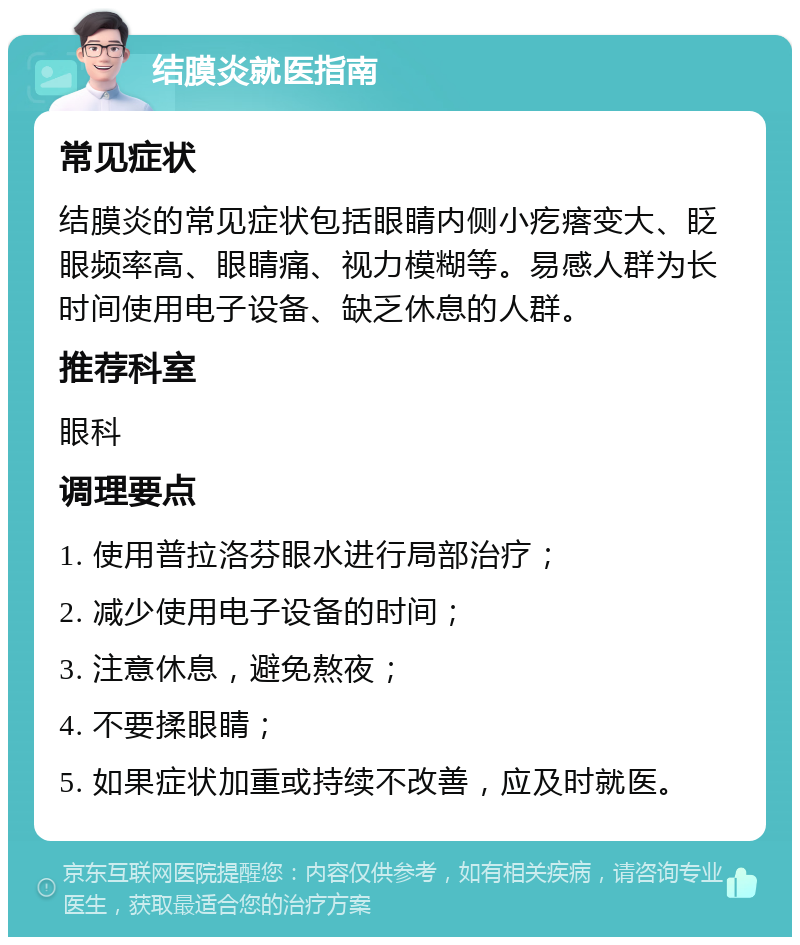 结膜炎就医指南 常见症状 结膜炎的常见症状包括眼睛内侧小疙瘩变大、眨眼频率高、眼睛痛、视力模糊等。易感人群为长时间使用电子设备、缺乏休息的人群。 推荐科室 眼科 调理要点 1. 使用普拉洛芬眼水进行局部治疗； 2. 减少使用电子设备的时间； 3. 注意休息，避免熬夜； 4. 不要揉眼睛； 5. 如果症状加重或持续不改善，应及时就医。