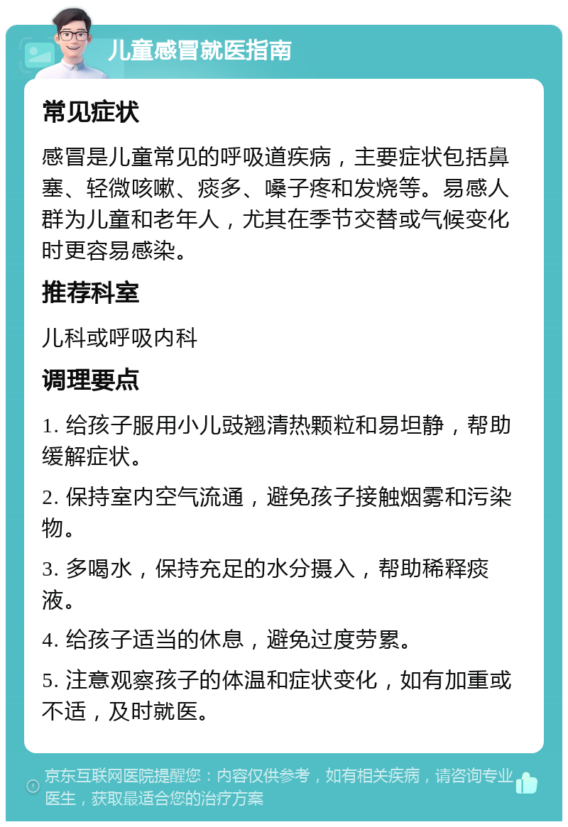 儿童感冒就医指南 常见症状 感冒是儿童常见的呼吸道疾病，主要症状包括鼻塞、轻微咳嗽、痰多、嗓子疼和发烧等。易感人群为儿童和老年人，尤其在季节交替或气候变化时更容易感染。 推荐科室 儿科或呼吸内科 调理要点 1. 给孩子服用小儿豉翘清热颗粒和易坦静，帮助缓解症状。 2. 保持室内空气流通，避免孩子接触烟雾和污染物。 3. 多喝水，保持充足的水分摄入，帮助稀释痰液。 4. 给孩子适当的休息，避免过度劳累。 5. 注意观察孩子的体温和症状变化，如有加重或不适，及时就医。