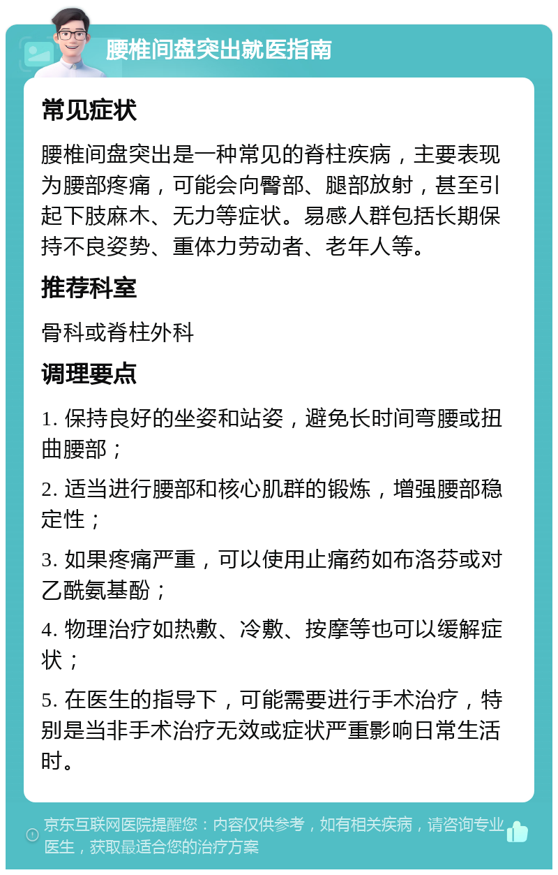 腰椎间盘突出就医指南 常见症状 腰椎间盘突出是一种常见的脊柱疾病，主要表现为腰部疼痛，可能会向臀部、腿部放射，甚至引起下肢麻木、无力等症状。易感人群包括长期保持不良姿势、重体力劳动者、老年人等。 推荐科室 骨科或脊柱外科 调理要点 1. 保持良好的坐姿和站姿，避免长时间弯腰或扭曲腰部； 2. 适当进行腰部和核心肌群的锻炼，增强腰部稳定性； 3. 如果疼痛严重，可以使用止痛药如布洛芬或对乙酰氨基酚； 4. 物理治疗如热敷、冷敷、按摩等也可以缓解症状； 5. 在医生的指导下，可能需要进行手术治疗，特别是当非手术治疗无效或症状严重影响日常生活时。