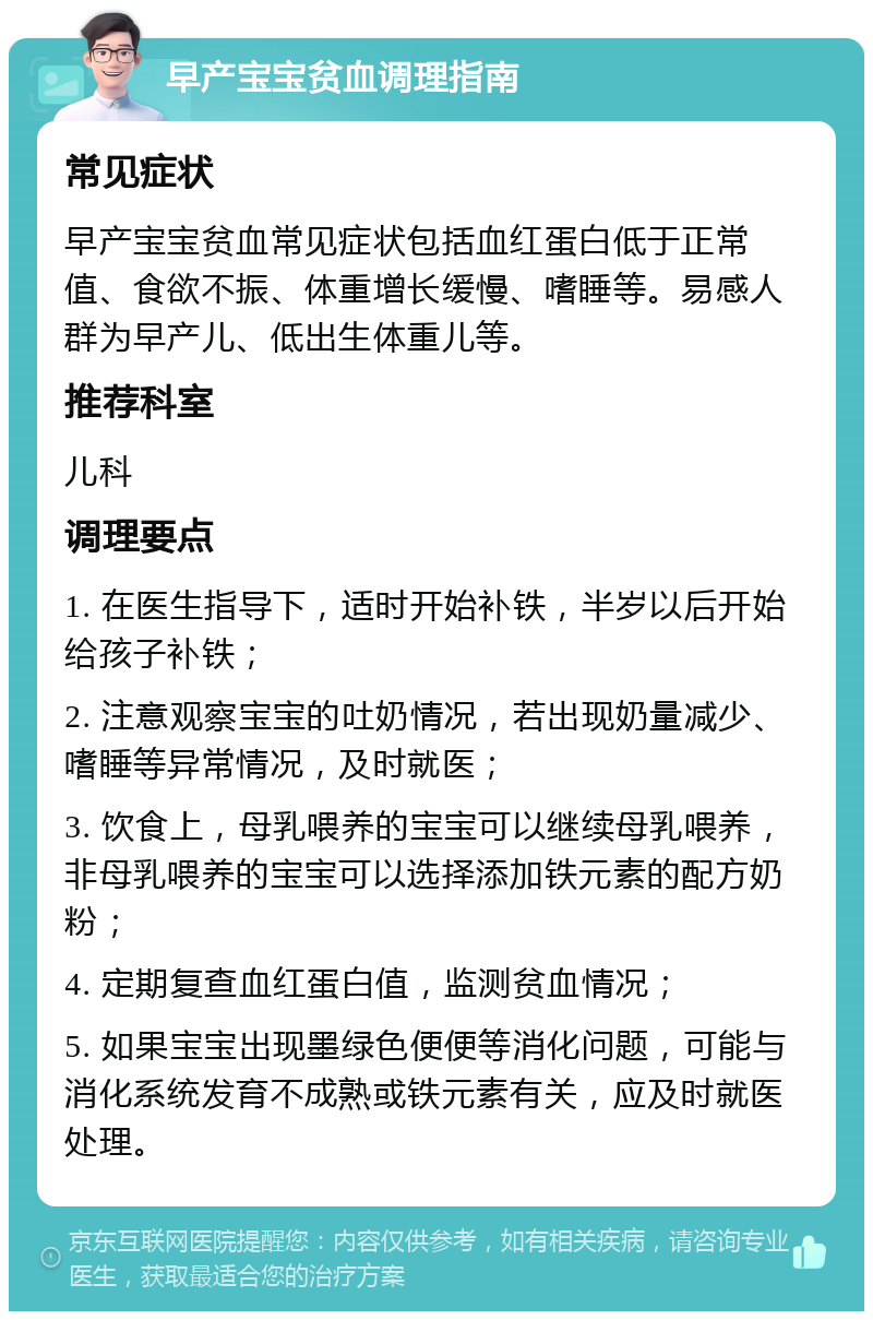 早产宝宝贫血调理指南 常见症状 早产宝宝贫血常见症状包括血红蛋白低于正常值、食欲不振、体重增长缓慢、嗜睡等。易感人群为早产儿、低出生体重儿等。 推荐科室 儿科 调理要点 1. 在医生指导下，适时开始补铁，半岁以后开始给孩子补铁； 2. 注意观察宝宝的吐奶情况，若出现奶量减少、嗜睡等异常情况，及时就医； 3. 饮食上，母乳喂养的宝宝可以继续母乳喂养，非母乳喂养的宝宝可以选择添加铁元素的配方奶粉； 4. 定期复查血红蛋白值，监测贫血情况； 5. 如果宝宝出现墨绿色便便等消化问题，可能与消化系统发育不成熟或铁元素有关，应及时就医处理。