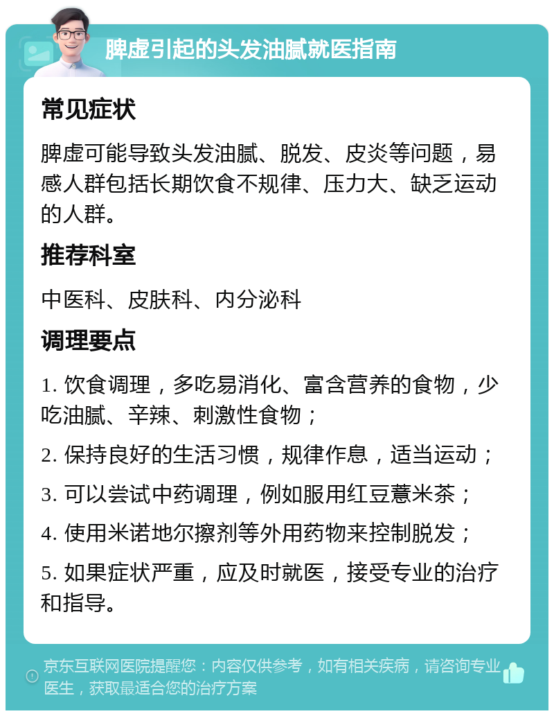 脾虚引起的头发油腻就医指南 常见症状 脾虚可能导致头发油腻、脱发、皮炎等问题，易感人群包括长期饮食不规律、压力大、缺乏运动的人群。 推荐科室 中医科、皮肤科、内分泌科 调理要点 1. 饮食调理，多吃易消化、富含营养的食物，少吃油腻、辛辣、刺激性食物； 2. 保持良好的生活习惯，规律作息，适当运动； 3. 可以尝试中药调理，例如服用红豆薏米茶； 4. 使用米诺地尔擦剂等外用药物来控制脱发； 5. 如果症状严重，应及时就医，接受专业的治疗和指导。