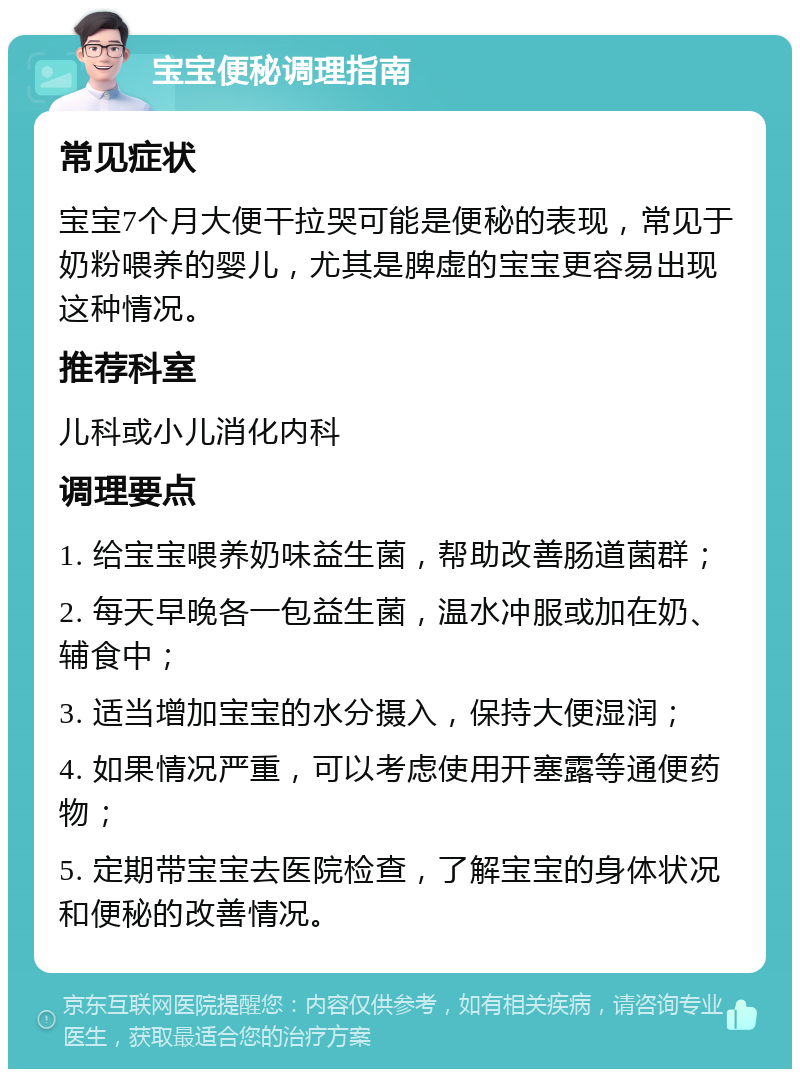 宝宝便秘调理指南 常见症状 宝宝7个月大便干拉哭可能是便秘的表现，常见于奶粉喂养的婴儿，尤其是脾虚的宝宝更容易出现这种情况。 推荐科室 儿科或小儿消化内科 调理要点 1. 给宝宝喂养奶味益生菌，帮助改善肠道菌群； 2. 每天早晚各一包益生菌，温水冲服或加在奶、辅食中； 3. 适当增加宝宝的水分摄入，保持大便湿润； 4. 如果情况严重，可以考虑使用开塞露等通便药物； 5. 定期带宝宝去医院检查，了解宝宝的身体状况和便秘的改善情况。