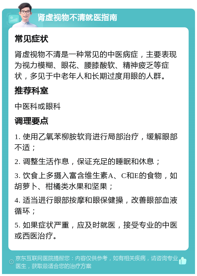 肾虚视物不清就医指南 常见症状 肾虚视物不清是一种常见的中医病症，主要表现为视力模糊、眼花、腰膝酸软、精神疲乏等症状，多见于中老年人和长期过度用眼的人群。 推荐科室 中医科或眼科 调理要点 1. 使用乙氧苯柳胺软膏进行局部治疗，缓解眼部不适； 2. 调整生活作息，保证充足的睡眠和休息； 3. 饮食上多摄入富含维生素A、C和E的食物，如胡萝卜、柑橘类水果和坚果； 4. 适当进行眼部按摩和眼保健操，改善眼部血液循环； 5. 如果症状严重，应及时就医，接受专业的中医或西医治疗。