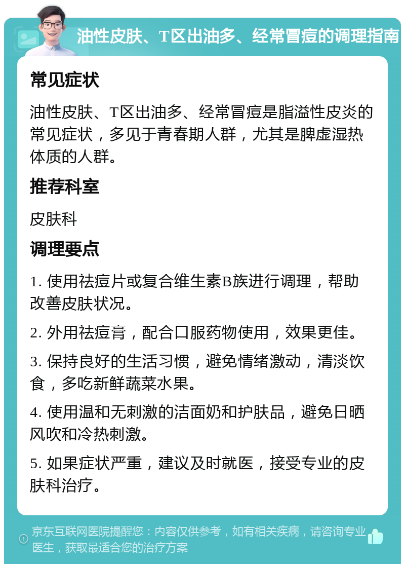 油性皮肤、T区出油多、经常冒痘的调理指南 常见症状 油性皮肤、T区出油多、经常冒痘是脂溢性皮炎的常见症状，多见于青春期人群，尤其是脾虚湿热体质的人群。 推荐科室 皮肤科 调理要点 1. 使用祛痘片或复合维生素B族进行调理，帮助改善皮肤状况。 2. 外用祛痘膏，配合口服药物使用，效果更佳。 3. 保持良好的生活习惯，避免情绪激动，清淡饮食，多吃新鲜蔬菜水果。 4. 使用温和无刺激的洁面奶和护肤品，避免日晒风吹和冷热刺激。 5. 如果症状严重，建议及时就医，接受专业的皮肤科治疗。