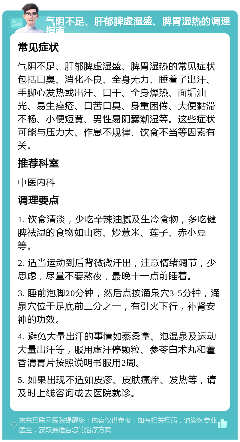 气阴不足、肝郁脾虚湿盛、脾胃湿热的调理指南 常见症状 气阴不足、肝郁脾虚湿盛、脾胃湿热的常见症状包括口臭、消化不良、全身无力、睡着了出汗、手脚心发热或出汗、口干、全身燥热、面垢油光、易生痤疮、口苦口臭、身重困倦、大便黏滞不畅、小便短黄、男性易阴囊潮湿等。这些症状可能与压力大、作息不规律、饮食不当等因素有关。 推荐科室 中医内科 调理要点 1. 饮食清淡，少吃辛辣油腻及生冷食物，多吃健脾祛湿的食物如山药、炒薏米、莲子、赤小豆等。 2. 适当运动到后背微微汗出，注意情绪调节，少思虑，尽量不要熬夜，最晚十一点前睡着。 3. 睡前泡脚20分钟，然后点按涌泉穴3-5分钟，涌泉穴位于足底前三分之一，有引火下行，补肾安神的功效。 4. 避免大量出汗的事情如蒸桑拿、泡温泉及运动大量出汗等，服用虚汗停颗粒、参苓白术丸和藿香清胃片按照说明书服用2周。 5. 如果出现不适如皮疹、皮肤瘙痒、发热等，请及时上线咨询或去医院就诊。