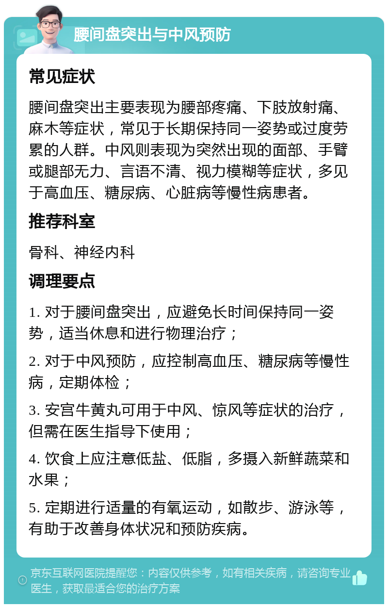 腰间盘突出与中风预防 常见症状 腰间盘突出主要表现为腰部疼痛、下肢放射痛、麻木等症状，常见于长期保持同一姿势或过度劳累的人群。中风则表现为突然出现的面部、手臂或腿部无力、言语不清、视力模糊等症状，多见于高血压、糖尿病、心脏病等慢性病患者。 推荐科室 骨科、神经内科 调理要点 1. 对于腰间盘突出，应避免长时间保持同一姿势，适当休息和进行物理治疗； 2. 对于中风预防，应控制高血压、糖尿病等慢性病，定期体检； 3. 安宫牛黄丸可用于中风、惊风等症状的治疗，但需在医生指导下使用； 4. 饮食上应注意低盐、低脂，多摄入新鲜蔬菜和水果； 5. 定期进行适量的有氧运动，如散步、游泳等，有助于改善身体状况和预防疾病。