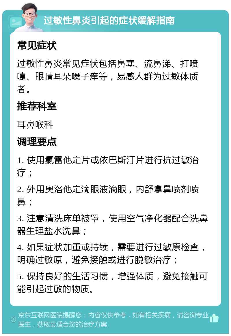 过敏性鼻炎引起的症状缓解指南 常见症状 过敏性鼻炎常见症状包括鼻塞、流鼻涕、打喷嚏、眼睛耳朵嗓子痒等，易感人群为过敏体质者。 推荐科室 耳鼻喉科 调理要点 1. 使用氯雷他定片或依巴斯汀片进行抗过敏治疗； 2. 外用奥洛他定滴眼液滴眼，内舒拿鼻喷剂喷鼻； 3. 注意清洗床单被罩，使用空气净化器配合洗鼻器生理盐水洗鼻； 4. 如果症状加重或持续，需要进行过敏原检查，明确过敏原，避免接触或进行脱敏治疗； 5. 保持良好的生活习惯，增强体质，避免接触可能引起过敏的物质。