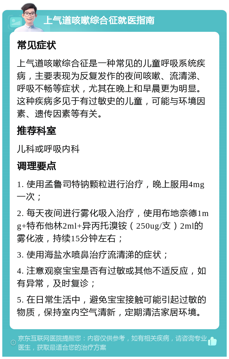 上气道咳嗽综合征就医指南 常见症状 上气道咳嗽综合征是一种常见的儿童呼吸系统疾病，主要表现为反复发作的夜间咳嗽、流清涕、呼吸不畅等症状，尤其在晚上和早晨更为明显。这种疾病多见于有过敏史的儿童，可能与环境因素、遗传因素等有关。 推荐科室 儿科或呼吸内科 调理要点 1. 使用孟鲁司特钠颗粒进行治疗，晚上服用4mg一次； 2. 每天夜间进行雾化吸入治疗，使用布地奈德1mg+特布他林2ml+异丙托溴铵（250ug/支）2ml的雾化液，持续15分钟左右； 3. 使用海盐水喷鼻治疗流清涕的症状； 4. 注意观察宝宝是否有过敏或其他不适反应，如有异常，及时复诊； 5. 在日常生活中，避免宝宝接触可能引起过敏的物质，保持室内空气清新，定期清洁家居环境。