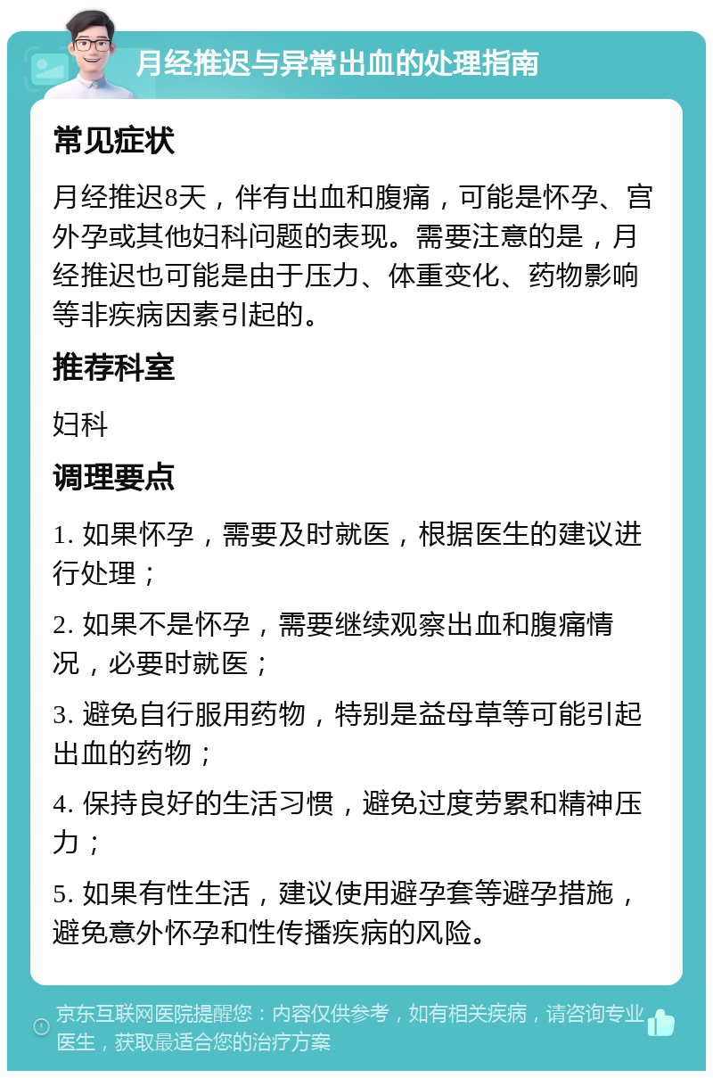 月经推迟与异常出血的处理指南 常见症状 月经推迟8天，伴有出血和腹痛，可能是怀孕、宫外孕或其他妇科问题的表现。需要注意的是，月经推迟也可能是由于压力、体重变化、药物影响等非疾病因素引起的。 推荐科室 妇科 调理要点 1. 如果怀孕，需要及时就医，根据医生的建议进行处理； 2. 如果不是怀孕，需要继续观察出血和腹痛情况，必要时就医； 3. 避免自行服用药物，特别是益母草等可能引起出血的药物； 4. 保持良好的生活习惯，避免过度劳累和精神压力； 5. 如果有性生活，建议使用避孕套等避孕措施，避免意外怀孕和性传播疾病的风险。