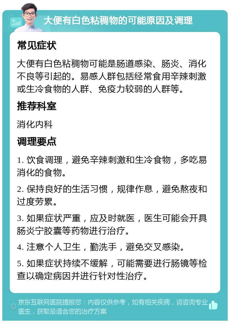 大便有白色粘稠物的可能原因及调理 常见症状 大便有白色粘稠物可能是肠道感染、肠炎、消化不良等引起的。易感人群包括经常食用辛辣刺激或生冷食物的人群、免疫力较弱的人群等。 推荐科室 消化内科 调理要点 1. 饮食调理，避免辛辣刺激和生冷食物，多吃易消化的食物。 2. 保持良好的生活习惯，规律作息，避免熬夜和过度劳累。 3. 如果症状严重，应及时就医，医生可能会开具肠炎宁胶囊等药物进行治疗。 4. 注意个人卫生，勤洗手，避免交叉感染。 5. 如果症状持续不缓解，可能需要进行肠镜等检查以确定病因并进行针对性治疗。