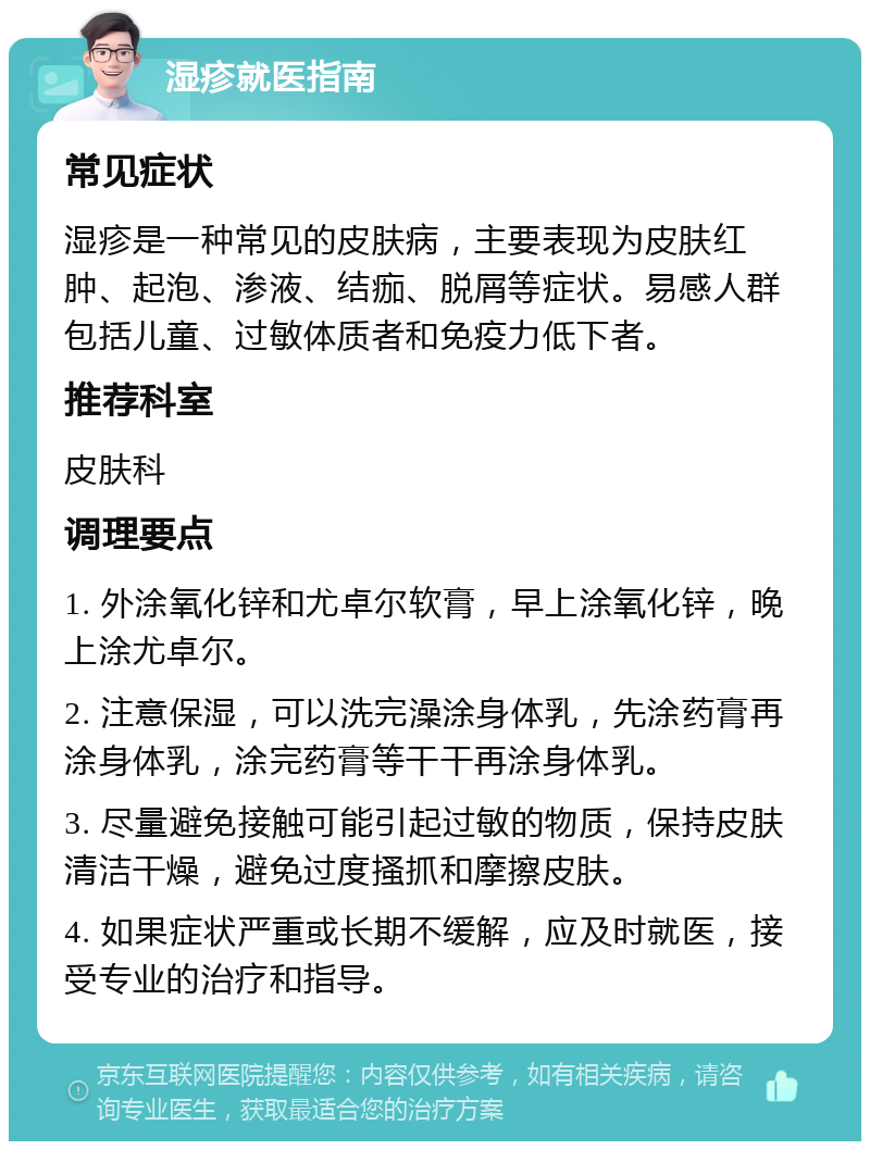 湿疹就医指南 常见症状 湿疹是一种常见的皮肤病，主要表现为皮肤红肿、起泡、渗液、结痂、脱屑等症状。易感人群包括儿童、过敏体质者和免疫力低下者。 推荐科室 皮肤科 调理要点 1. 外涂氧化锌和尤卓尔软膏，早上涂氧化锌，晚上涂尤卓尔。 2. 注意保湿，可以洗完澡涂身体乳，先涂药膏再涂身体乳，涂完药膏等干干再涂身体乳。 3. 尽量避免接触可能引起过敏的物质，保持皮肤清洁干燥，避免过度搔抓和摩擦皮肤。 4. 如果症状严重或长期不缓解，应及时就医，接受专业的治疗和指导。