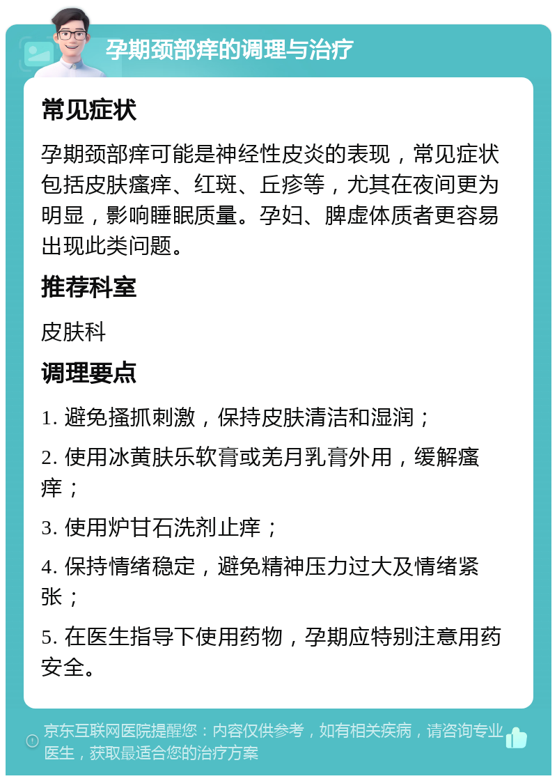 孕期颈部痒的调理与治疗 常见症状 孕期颈部痒可能是神经性皮炎的表现，常见症状包括皮肤瘙痒、红斑、丘疹等，尤其在夜间更为明显，影响睡眠质量。孕妇、脾虚体质者更容易出现此类问题。 推荐科室 皮肤科 调理要点 1. 避免搔抓刺激，保持皮肤清洁和湿润； 2. 使用冰黄肤乐软膏或羌月乳膏外用，缓解瘙痒； 3. 使用炉甘石洗剂止痒； 4. 保持情绪稳定，避免精神压力过大及情绪紧张； 5. 在医生指导下使用药物，孕期应特别注意用药安全。