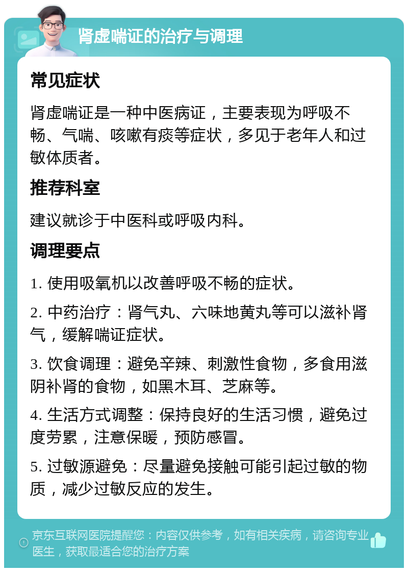 肾虚喘证的治疗与调理 常见症状 肾虚喘证是一种中医病证，主要表现为呼吸不畅、气喘、咳嗽有痰等症状，多见于老年人和过敏体质者。 推荐科室 建议就诊于中医科或呼吸内科。 调理要点 1. 使用吸氧机以改善呼吸不畅的症状。 2. 中药治疗：肾气丸、六味地黄丸等可以滋补肾气，缓解喘证症状。 3. 饮食调理：避免辛辣、刺激性食物，多食用滋阴补肾的食物，如黑木耳、芝麻等。 4. 生活方式调整：保持良好的生活习惯，避免过度劳累，注意保暖，预防感冒。 5. 过敏源避免：尽量避免接触可能引起过敏的物质，减少过敏反应的发生。