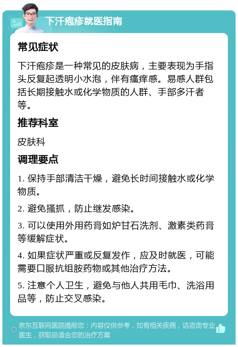 下汗疱疹就医指南 常见症状 下汗疱疹是一种常见的皮肤病，主要表现为手指头反复起透明小水泡，伴有瘙痒感。易感人群包括长期接触水或化学物质的人群、手部多汗者等。 推荐科室 皮肤科 调理要点 1. 保持手部清洁干燥，避免长时间接触水或化学物质。 2. 避免搔抓，防止继发感染。 3. 可以使用外用药膏如炉甘石洗剂、激素类药膏等缓解症状。 4. 如果症状严重或反复发作，应及时就医，可能需要口服抗组胺药物或其他治疗方法。 5. 注意个人卫生，避免与他人共用毛巾、洗浴用品等，防止交叉感染。