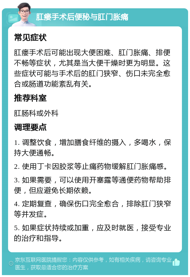 肛瘘手术后便秘与肛门胀痛 常见症状 肛瘘手术后可能出现大便困难、肛门胀痛、排便不畅等症状，尤其是当大便干燥时更为明显。这些症状可能与手术后的肛门狭窄、伤口未完全愈合或肠道功能紊乱有关。 推荐科室 肛肠科或外科 调理要点 1. 调整饮食，增加膳食纤维的摄入，多喝水，保持大便通畅。 2. 使用丁卡因胶浆等止痛药物缓解肛门胀痛感。 3. 如果需要，可以使用开塞露等通便药物帮助排便，但应避免长期依赖。 4. 定期复查，确保伤口完全愈合，排除肛门狭窄等并发症。 5. 如果症状持续或加重，应及时就医，接受专业的治疗和指导。