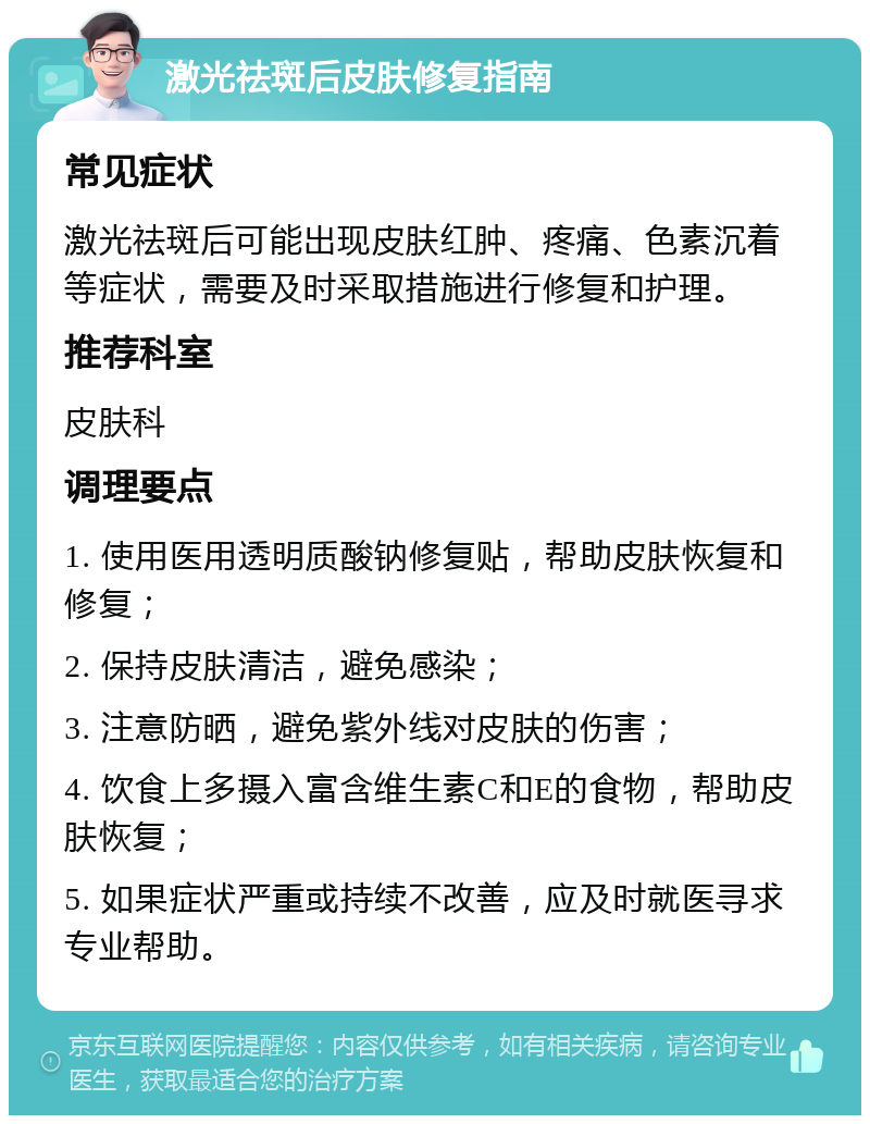 激光祛斑后皮肤修复指南 常见症状 激光祛斑后可能出现皮肤红肿、疼痛、色素沉着等症状，需要及时采取措施进行修复和护理。 推荐科室 皮肤科 调理要点 1. 使用医用透明质酸钠修复贴，帮助皮肤恢复和修复； 2. 保持皮肤清洁，避免感染； 3. 注意防晒，避免紫外线对皮肤的伤害； 4. 饮食上多摄入富含维生素C和E的食物，帮助皮肤恢复； 5. 如果症状严重或持续不改善，应及时就医寻求专业帮助。