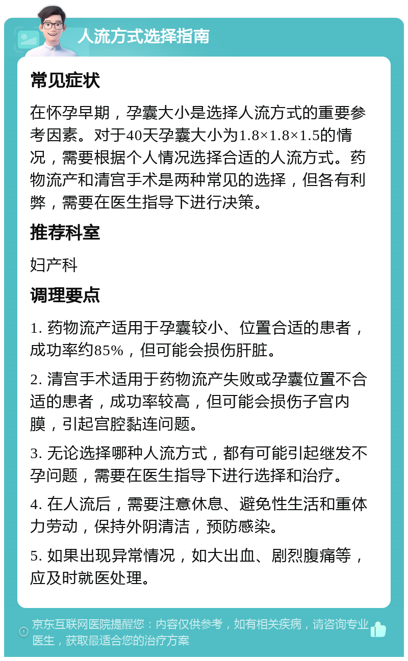 人流方式选择指南 常见症状 在怀孕早期，孕囊大小是选择人流方式的重要参考因素。对于40天孕囊大小为1.8×1.8×1.5的情况，需要根据个人情况选择合适的人流方式。药物流产和清宫手术是两种常见的选择，但各有利弊，需要在医生指导下进行决策。 推荐科室 妇产科 调理要点 1. 药物流产适用于孕囊较小、位置合适的患者，成功率约85%，但可能会损伤肝脏。 2. 清宫手术适用于药物流产失败或孕囊位置不合适的患者，成功率较高，但可能会损伤子宫内膜，引起宫腔黏连问题。 3. 无论选择哪种人流方式，都有可能引起继发不孕问题，需要在医生指导下进行选择和治疗。 4. 在人流后，需要注意休息、避免性生活和重体力劳动，保持外阴清洁，预防感染。 5. 如果出现异常情况，如大出血、剧烈腹痛等，应及时就医处理。