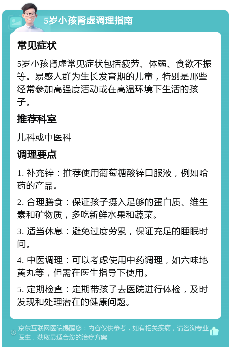 5岁小孩肾虚调理指南 常见症状 5岁小孩肾虚常见症状包括疲劳、体弱、食欲不振等。易感人群为生长发育期的儿童，特别是那些经常参加高强度活动或在高温环境下生活的孩子。 推荐科室 儿科或中医科 调理要点 1. 补充锌：推荐使用葡萄糖酸锌口服液，例如哈药的产品。 2. 合理膳食：保证孩子摄入足够的蛋白质、维生素和矿物质，多吃新鲜水果和蔬菜。 3. 适当休息：避免过度劳累，保证充足的睡眠时间。 4. 中医调理：可以考虑使用中药调理，如六味地黄丸等，但需在医生指导下使用。 5. 定期检查：定期带孩子去医院进行体检，及时发现和处理潜在的健康问题。