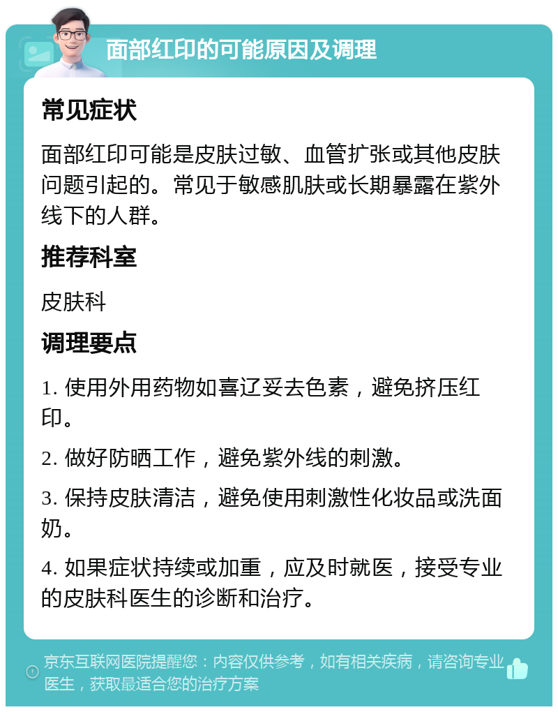 面部红印的可能原因及调理 常见症状 面部红印可能是皮肤过敏、血管扩张或其他皮肤问题引起的。常见于敏感肌肤或长期暴露在紫外线下的人群。 推荐科室 皮肤科 调理要点 1. 使用外用药物如喜辽妥去色素，避免挤压红印。 2. 做好防晒工作，避免紫外线的刺激。 3. 保持皮肤清洁，避免使用刺激性化妆品或洗面奶。 4. 如果症状持续或加重，应及时就医，接受专业的皮肤科医生的诊断和治疗。