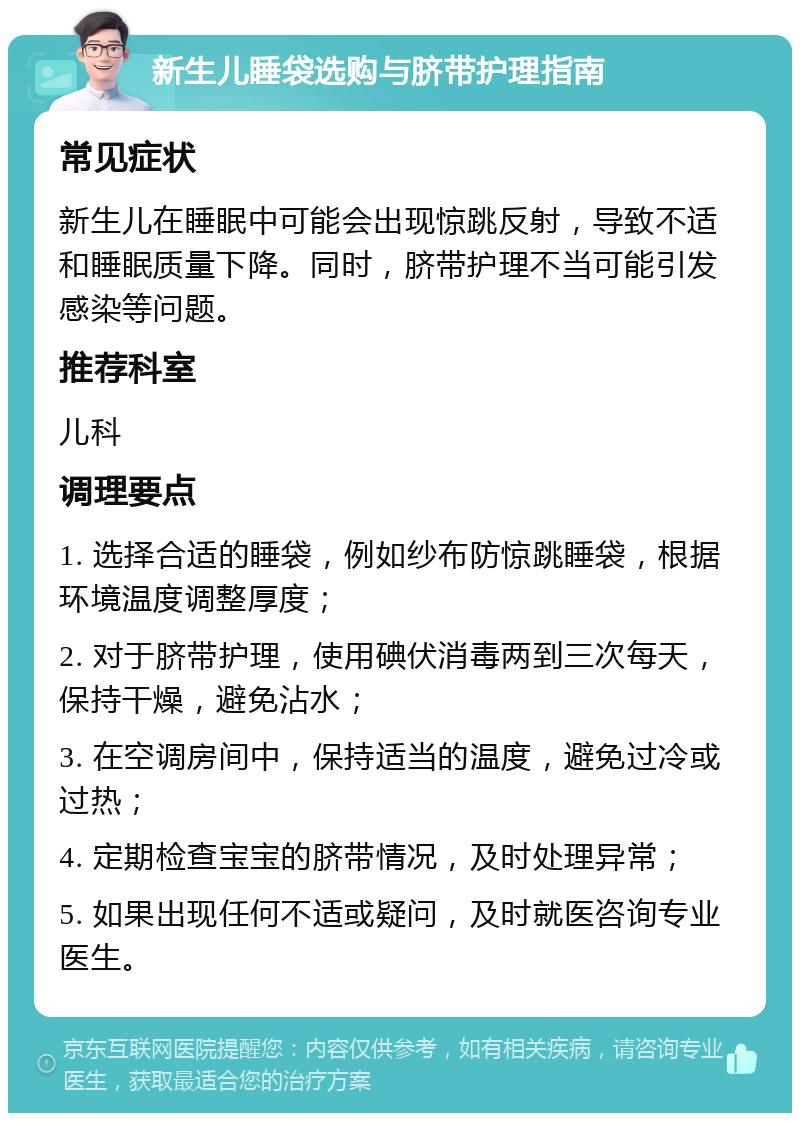 新生儿睡袋选购与脐带护理指南 常见症状 新生儿在睡眠中可能会出现惊跳反射，导致不适和睡眠质量下降。同时，脐带护理不当可能引发感染等问题。 推荐科室 儿科 调理要点 1. 选择合适的睡袋，例如纱布防惊跳睡袋，根据环境温度调整厚度； 2. 对于脐带护理，使用碘伏消毒两到三次每天，保持干燥，避免沾水； 3. 在空调房间中，保持适当的温度，避免过冷或过热； 4. 定期检查宝宝的脐带情况，及时处理异常； 5. 如果出现任何不适或疑问，及时就医咨询专业医生。