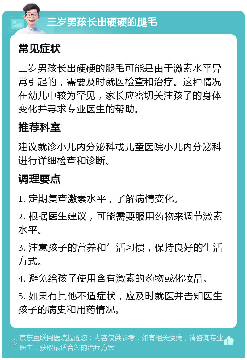 三岁男孩长出硬硬的腿毛 常见症状 三岁男孩长出硬硬的腿毛可能是由于激素水平异常引起的，需要及时就医检查和治疗。这种情况在幼儿中较为罕见，家长应密切关注孩子的身体变化并寻求专业医生的帮助。 推荐科室 建议就诊小儿内分泌科或儿童医院小儿内分泌科进行详细检查和诊断。 调理要点 1. 定期复查激素水平，了解病情变化。 2. 根据医生建议，可能需要服用药物来调节激素水平。 3. 注意孩子的营养和生活习惯，保持良好的生活方式。 4. 避免给孩子使用含有激素的药物或化妆品。 5. 如果有其他不适症状，应及时就医并告知医生孩子的病史和用药情况。