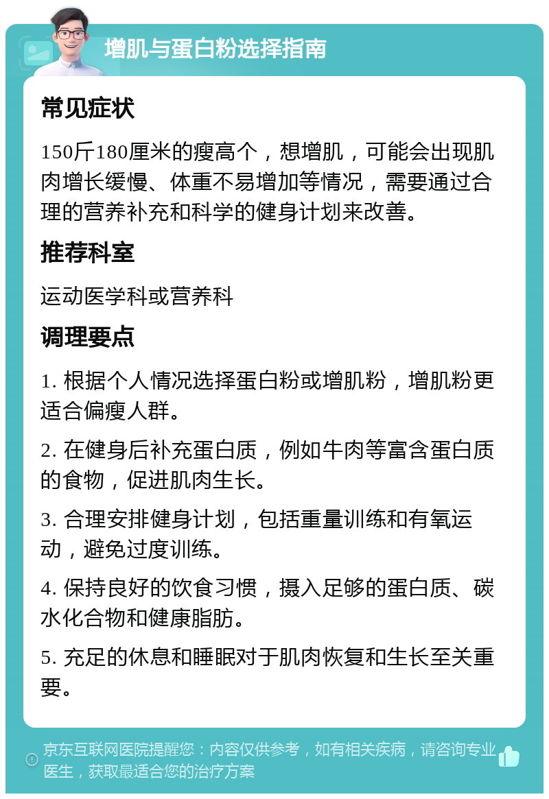 增肌与蛋白粉选择指南 常见症状 150斤180厘米的瘦高个，想增肌，可能会出现肌肉增长缓慢、体重不易增加等情况，需要通过合理的营养补充和科学的健身计划来改善。 推荐科室 运动医学科或营养科 调理要点 1. 根据个人情况选择蛋白粉或增肌粉，增肌粉更适合偏瘦人群。 2. 在健身后补充蛋白质，例如牛肉等富含蛋白质的食物，促进肌肉生长。 3. 合理安排健身计划，包括重量训练和有氧运动，避免过度训练。 4. 保持良好的饮食习惯，摄入足够的蛋白质、碳水化合物和健康脂肪。 5. 充足的休息和睡眠对于肌肉恢复和生长至关重要。