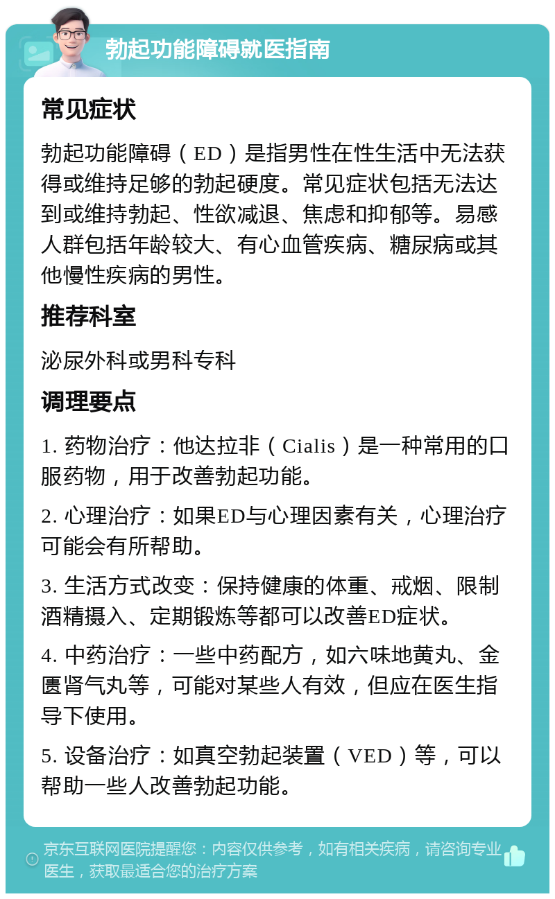 勃起功能障碍就医指南 常见症状 勃起功能障碍（ED）是指男性在性生活中无法获得或维持足够的勃起硬度。常见症状包括无法达到或维持勃起、性欲减退、焦虑和抑郁等。易感人群包括年龄较大、有心血管疾病、糖尿病或其他慢性疾病的男性。 推荐科室 泌尿外科或男科专科 调理要点 1. 药物治疗：他达拉非（Cialis）是一种常用的口服药物，用于改善勃起功能。 2. 心理治疗：如果ED与心理因素有关，心理治疗可能会有所帮助。 3. 生活方式改变：保持健康的体重、戒烟、限制酒精摄入、定期锻炼等都可以改善ED症状。 4. 中药治疗：一些中药配方，如六味地黄丸、金匮肾气丸等，可能对某些人有效，但应在医生指导下使用。 5. 设备治疗：如真空勃起装置（VED）等，可以帮助一些人改善勃起功能。