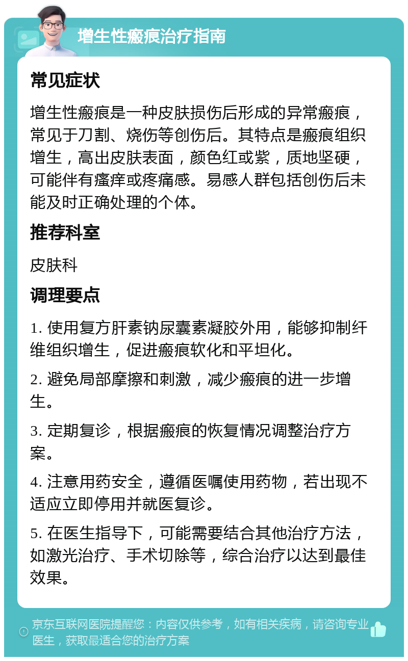 增生性瘢痕治疗指南 常见症状 增生性瘢痕是一种皮肤损伤后形成的异常瘢痕，常见于刀割、烧伤等创伤后。其特点是瘢痕组织增生，高出皮肤表面，颜色红或紫，质地坚硬，可能伴有瘙痒或疼痛感。易感人群包括创伤后未能及时正确处理的个体。 推荐科室 皮肤科 调理要点 1. 使用复方肝素钠尿囊素凝胶外用，能够抑制纤维组织增生，促进瘢痕软化和平坦化。 2. 避免局部摩擦和刺激，减少瘢痕的进一步增生。 3. 定期复诊，根据瘢痕的恢复情况调整治疗方案。 4. 注意用药安全，遵循医嘱使用药物，若出现不适应立即停用并就医复诊。 5. 在医生指导下，可能需要结合其他治疗方法，如激光治疗、手术切除等，综合治疗以达到最佳效果。