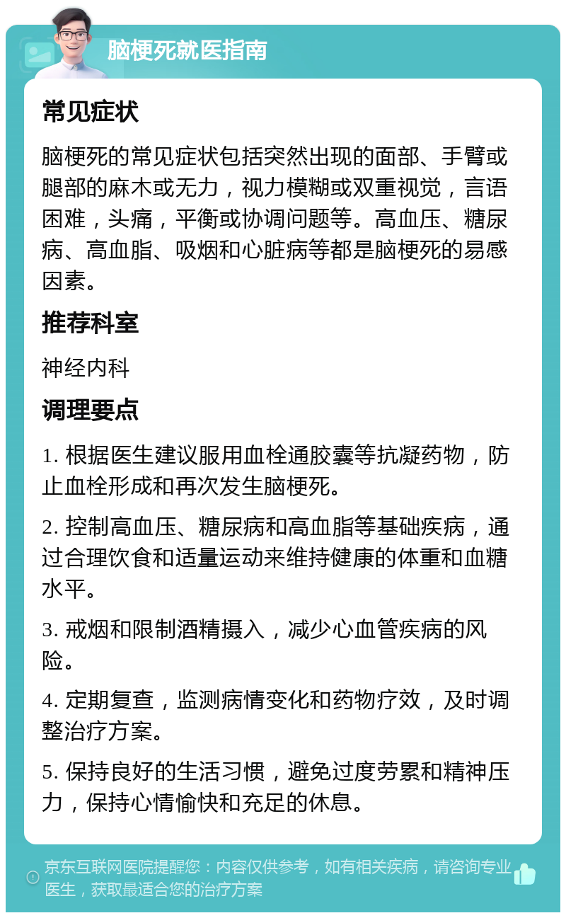 脑梗死就医指南 常见症状 脑梗死的常见症状包括突然出现的面部、手臂或腿部的麻木或无力，视力模糊或双重视觉，言语困难，头痛，平衡或协调问题等。高血压、糖尿病、高血脂、吸烟和心脏病等都是脑梗死的易感因素。 推荐科室 神经内科 调理要点 1. 根据医生建议服用血栓通胶囊等抗凝药物，防止血栓形成和再次发生脑梗死。 2. 控制高血压、糖尿病和高血脂等基础疾病，通过合理饮食和适量运动来维持健康的体重和血糖水平。 3. 戒烟和限制酒精摄入，减少心血管疾病的风险。 4. 定期复查，监测病情变化和药物疗效，及时调整治疗方案。 5. 保持良好的生活习惯，避免过度劳累和精神压力，保持心情愉快和充足的休息。