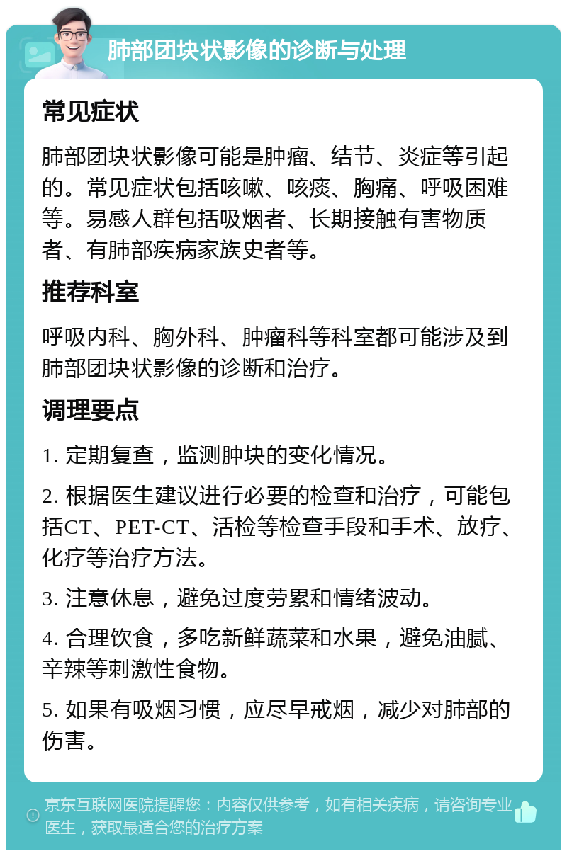 肺部团块状影像的诊断与处理 常见症状 肺部团块状影像可能是肿瘤、结节、炎症等引起的。常见症状包括咳嗽、咳痰、胸痛、呼吸困难等。易感人群包括吸烟者、长期接触有害物质者、有肺部疾病家族史者等。 推荐科室 呼吸内科、胸外科、肿瘤科等科室都可能涉及到肺部团块状影像的诊断和治疗。 调理要点 1. 定期复查，监测肿块的变化情况。 2. 根据医生建议进行必要的检查和治疗，可能包括CT、PET-CT、活检等检查手段和手术、放疗、化疗等治疗方法。 3. 注意休息，避免过度劳累和情绪波动。 4. 合理饮食，多吃新鲜蔬菜和水果，避免油腻、辛辣等刺激性食物。 5. 如果有吸烟习惯，应尽早戒烟，减少对肺部的伤害。