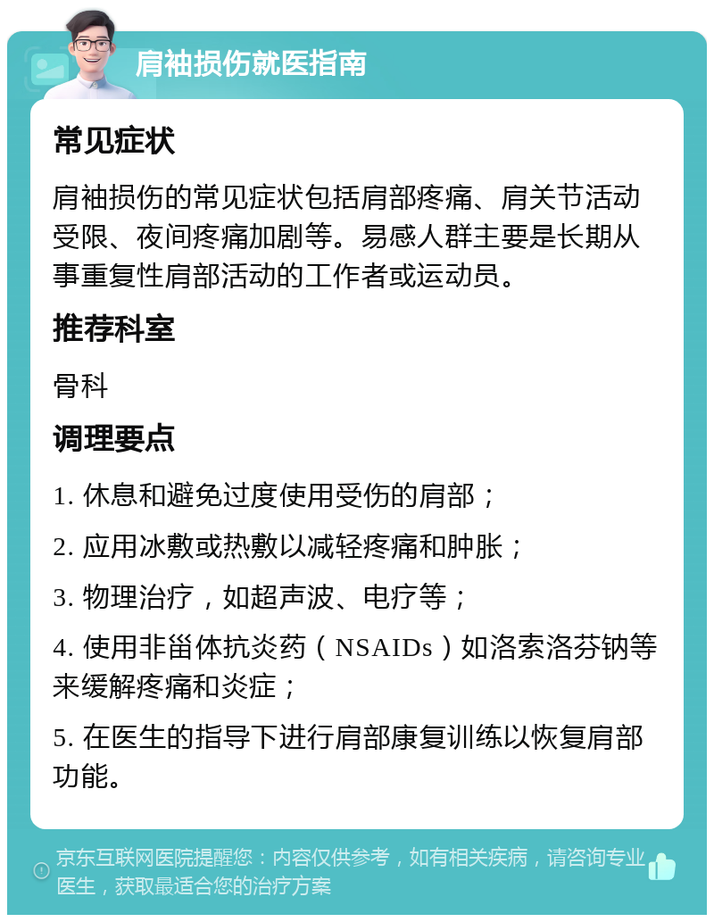 肩袖损伤就医指南 常见症状 肩袖损伤的常见症状包括肩部疼痛、肩关节活动受限、夜间疼痛加剧等。易感人群主要是长期从事重复性肩部活动的工作者或运动员。 推荐科室 骨科 调理要点 1. 休息和避免过度使用受伤的肩部； 2. 应用冰敷或热敷以减轻疼痛和肿胀； 3. 物理治疗，如超声波、电疗等； 4. 使用非甾体抗炎药（NSAIDs）如洛索洛芬钠等来缓解疼痛和炎症； 5. 在医生的指导下进行肩部康复训练以恢复肩部功能。