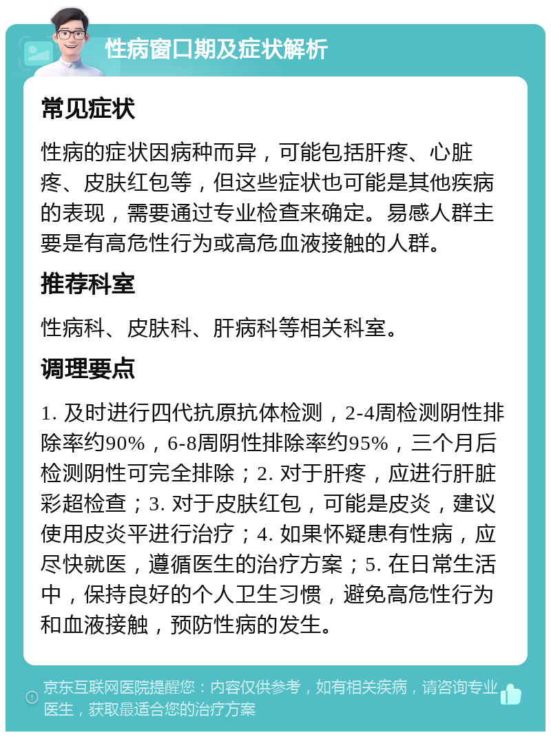 性病窗口期及症状解析 常见症状 性病的症状因病种而异，可能包括肝疼、心脏疼、皮肤红包等，但这些症状也可能是其他疾病的表现，需要通过专业检查来确定。易感人群主要是有高危性行为或高危血液接触的人群。 推荐科室 性病科、皮肤科、肝病科等相关科室。 调理要点 1. 及时进行四代抗原抗体检测，2-4周检测阴性排除率约90%，6-8周阴性排除率约95%，三个月后检测阴性可完全排除；2. 对于肝疼，应进行肝脏彩超检查；3. 对于皮肤红包，可能是皮炎，建议使用皮炎平进行治疗；4. 如果怀疑患有性病，应尽快就医，遵循医生的治疗方案；5. 在日常生活中，保持良好的个人卫生习惯，避免高危性行为和血液接触，预防性病的发生。