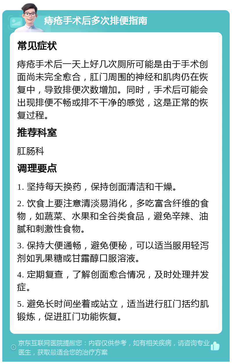 痔疮手术后多次排便指南 常见症状 痔疮手术后一天上好几次厕所可能是由于手术创面尚未完全愈合，肛门周围的神经和肌肉仍在恢复中，导致排便次数增加。同时，手术后可能会出现排便不畅或排不干净的感觉，这是正常的恢复过程。 推荐科室 肛肠科 调理要点 1. 坚持每天换药，保持创面清洁和干燥。 2. 饮食上要注意清淡易消化，多吃富含纤维的食物，如蔬菜、水果和全谷类食品，避免辛辣、油腻和刺激性食物。 3. 保持大便通畅，避免便秘，可以适当服用轻泻剂如乳果糖或甘露醇口服溶液。 4. 定期复查，了解创面愈合情况，及时处理并发症。 5. 避免长时间坐着或站立，适当进行肛门括约肌锻炼，促进肛门功能恢复。