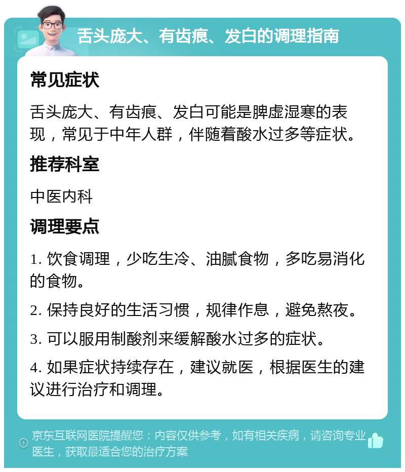 舌头庞大、有齿痕、发白的调理指南 常见症状 舌头庞大、有齿痕、发白可能是脾虚湿寒的表现，常见于中年人群，伴随着酸水过多等症状。 推荐科室 中医内科 调理要点 1. 饮食调理，少吃生冷、油腻食物，多吃易消化的食物。 2. 保持良好的生活习惯，规律作息，避免熬夜。 3. 可以服用制酸剂来缓解酸水过多的症状。 4. 如果症状持续存在，建议就医，根据医生的建议进行治疗和调理。