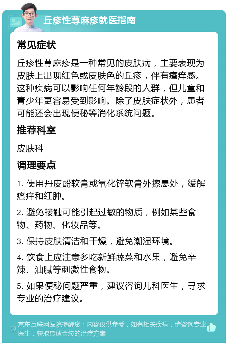 丘疹性荨麻疹就医指南 常见症状 丘疹性荨麻疹是一种常见的皮肤病，主要表现为皮肤上出现红色或皮肤色的丘疹，伴有瘙痒感。这种疾病可以影响任何年龄段的人群，但儿童和青少年更容易受到影响。除了皮肤症状外，患者可能还会出现便秘等消化系统问题。 推荐科室 皮肤科 调理要点 1. 使用丹皮酚软膏或氧化锌软膏外擦患处，缓解瘙痒和红肿。 2. 避免接触可能引起过敏的物质，例如某些食物、药物、化妆品等。 3. 保持皮肤清洁和干燥，避免潮湿环境。 4. 饮食上应注意多吃新鲜蔬菜和水果，避免辛辣、油腻等刺激性食物。 5. 如果便秘问题严重，建议咨询儿科医生，寻求专业的治疗建议。