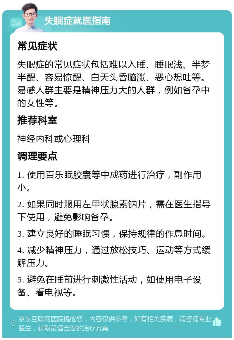 失眠症就医指南 常见症状 失眠症的常见症状包括难以入睡、睡眠浅、半梦半醒、容易惊醒、白天头昏脑涨、恶心想吐等。易感人群主要是精神压力大的人群，例如备孕中的女性等。 推荐科室 神经内科或心理科 调理要点 1. 使用百乐眠胶囊等中成药进行治疗，副作用小。 2. 如果同时服用左甲状腺素钠片，需在医生指导下使用，避免影响备孕。 3. 建立良好的睡眠习惯，保持规律的作息时间。 4. 减少精神压力，通过放松技巧、运动等方式缓解压力。 5. 避免在睡前进行刺激性活动，如使用电子设备、看电视等。